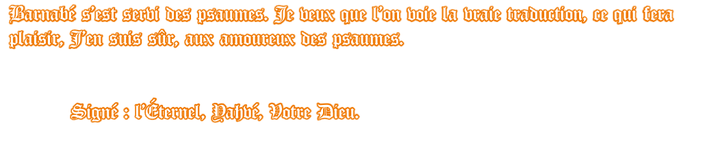 Barnabé s’est servi des psaumes. Je veux que l’on voie la vraie traduction, ce qui fera plaisir, J’en suis sûr, aux amoureux des psaumes.              Signé : l’Éternel, Yahvé, Votre Dieu.