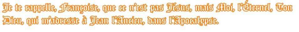 Je te rappelle, Françoise, que ce n’est pas Jésus, mais Moi, l’Éternel, Ton  Dieu, qui m’adresse à Jean l’Ancien, dans l’Apocalypse.